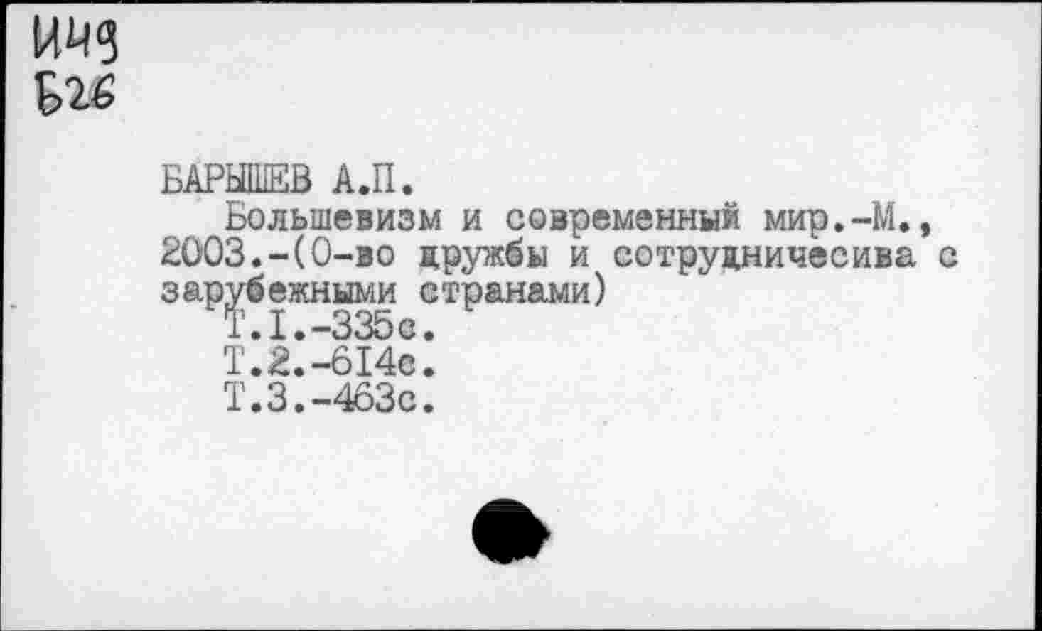 ﻿БАРЫШЕВ А.П.
Большевизм и современный мир.-М., 2003.-(0-во дружбы и сотрудничесива с зарубежными странами)
Т.1.-335«.
Т.2.-614с.
Т.3.-463с.